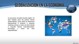 la economía mundial durante siglos, ha
sido nefasto para los países menos
desarrollados, pues estos se dedicaron
básicamente a producir y exportar
materias primas y mano de obra barata
e importar bienes manufacturados,
tecnología y mano de obra
especializada.
 
