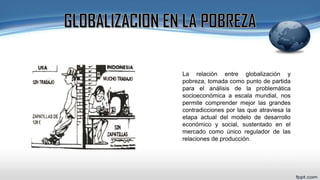 La relación entre globalización y
pobreza, tomada como punto de partida
para el análisis de la problemática
socioeconómica a escala mundial, nos
permite comprender mejor las grandes
contradicciones por las que atraviesa la
etapa actual del modelo de desarrollo
económico y social, sustentado en el
mercado como único regulador de las
relaciones de producción.
 