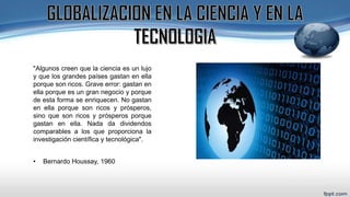 "Algunos creen que la ciencia es un lujo
y que los grandes países gastan en ella
porque son ricos. Grave error: gastan en
ella porque es un gran negocio y porque
de esta forma se enriquecen. No gastan
en ella porque son ricos y prósperos,
sino que son ricos y prósperos porque
gastan en ella. Nada da dividendos
comparables a los que proporciona la
investigación científica y tecnológica".
• Bernardo Houssay, 1960
 