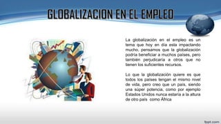 La globalización en el empleo es un
tema que hoy en día esta impactando
mucho, pensamos que la globalización
podría beneficiar a muchos países, pero
también perjudicaría a otros que no
tienen los suficientes recursos.
Lo que la globalización quiere es que
todos los países tengan el mismo nivel
de vida, pero creo que un país, siendo
una súper potencia, como por ejemplo
Estados Unidos nunca estaría a la altura
de otro país como África
 