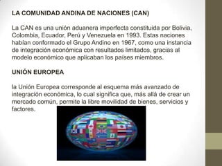 LA COMUNIDAD ANDINA DE NACIONES (CAN)
La CAN es una unión aduanera imperfecta constituida por Bolivia,
Colombia, Ecuador, Perú y Venezuela en 1993. Estas naciones
habían conformado el Grupo Andino en 1967, como una instancia
de integración económica con resultados limitados, gracias al
modelo económico que aplicaban los países miembros.
UNIÓN EUROPEA
la Unión Europea corresponde al esquema más avanzado de
integración económica, lo cual significa que, más allá de crear un
mercado común, permite la libre movilidad de bienes, servicios y
factores.
 
