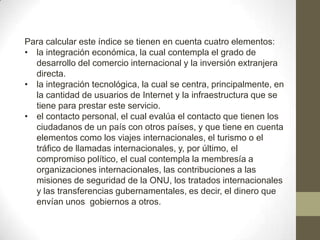Para calcular este índice se tienen en cuenta cuatro elementos:
• la integración económica, la cual contempla el grado de
desarrollo del comercio internacional y la inversión extranjera
directa.
• la integración tecnológica, la cual se centra, principalmente, en
la cantidad de usuarios de Internet y la infraestructura que se
tiene para prestar este servicio.
• el contacto personal, el cual evalúa el contacto que tienen los
ciudadanos de un país con otros países, y que tiene en cuenta
elementos como los viajes internacionales, el turismo o el
tráfico de llamadas internacionales, y, por último, el
compromiso político, el cual contempla la membresía a
organizaciones internacionales, las contribuciones a las
misiones de seguridad de la ONU, los tratados internacionales
y las transferencias gubernamentales, es decir, el dinero que
envían unos gobiernos a otros.
 