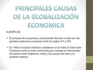 EJEMPLOS:
 El proceso de conquista y colonización llevado a cabo por las
grandes potencias europeas entre los siglos XV y XIX.
 En 1600 el imperio británico estableció en la India la East India
Company como el ente comercial para manejar el intercambio
de bienes entre Inglaterra, India y los países del este y el
sudeste asiático.
 