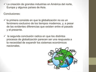  La creación de grandes industrias en América del norte,
Europa y algunos países de Asia.
Conclusiones:
 la primera consiste en que la globalización no es un
fenómeno exclusivo de los tiempos modernos, y, a pesar
de las evidentes diferencias que existen entre el pasado
y el presente.
 la segunda conclusión radica en que los distintos
procesos de globalización parecen ser una respuesta a
la necesidad de expandir los sistemas económicos
nacionales.
 