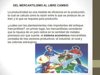 DEL MERCANTILISMO AL LIBRE CAMBIO
La productividad es una medida de eficiencia en la producción,
la cual se calcula como la razón entre lo que se produce de un
bien y lo que se requiere para producirlo.
¿cuáles son los planteamientos más importantes del enfoque
mercantilista?: en primer lugar, los mercantilistas consideran
que la riqueza de un país radica en la cantidad de metales
preciosos con que cuente. el sistema económico mercantilista
constaba de tres sectores productivos: el industrial, el rural y
las colonias extranjeras.
 