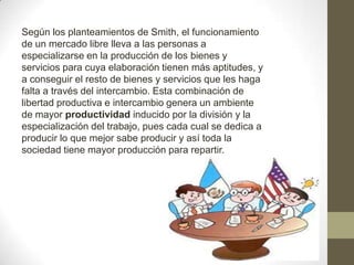 Según los planteamientos de Smith, el funcionamiento
de un mercado libre lleva a las personas a
especializarse en la producción de los bienes y
servicios para cuya elaboración tienen más aptitudes, y
a conseguir el resto de bienes y servicios que les haga
falta a través del intercambio. Esta combinación de
libertad productiva e intercambio genera un ambiente
de mayor productividad inducido por la división y la
especialización del trabajo, pues cada cual se dedica a
producir lo que mejor sabe producir y así toda la
sociedad tiene mayor producción para repartir.
 