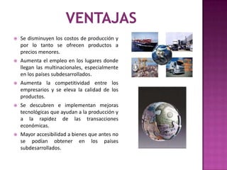 

Se disminuyen los costos de producción y
por lo tanto se ofrecen productos a
precios menores.



Aumenta el empleo en los lugares donde
llegan las multinacionales, especialmente
en los países subdesarrollados.



Aumenta la competitividad entre los
empresarios y se eleva la calidad de los
productos.



Se descubren e implementan mejoras
tecnológicas que ayudan a la producción y
a la rapidez de las transacciones
económicas.



Mayor accesibilidad a bienes que antes no
se podían obtener en los países
subdesarrollados.

 