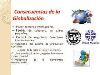 Consecuencias de la
Globalización
Mayor comercio internacional.
 Pérdida de soberanía de países
pequeños.
 Control de organismo financieros
internacionales.


 Hegemonía del sistema de producción
capitalista
◦
a partir de la caída del muro de Berlín.
 Libre movilidad de los capitales financieros
a nivel mundial.
 Predominio
de
la
democracia
representativa.

 