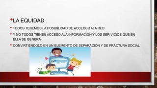 •LA EQUIDAD

:

• TODOS TENEMOS LA POSIBILIDAD DE ACCEDER ALA RED
• Y NO TODOS TIENEN ACCESO ALA INFORMACIÓN Y LOS SER VICIOS QUE EN
ELLA SE GENERA

• CONVIRTIÉNDOLO EN UN ELEMENTO DE SEPARACIÓN Y DE FRACTURA SOCIAL

 