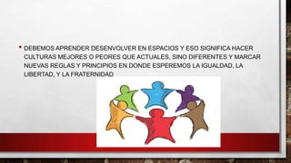 • DEBEMOS APRENDER DESENVOLVER EN ESPACIOS Y ESO SIGNIFICA HACER
CULTURAS MEJORES O PEORES QUE ACTUALES, SINO DIFERENTES Y MARCAR
NUEVAS REGLAS Y PRINCIPIOS EN DONDE ESPEREMOS LA IGUALDAD, LA
LIBERTAD, Y LA FRATERNIDAD

 