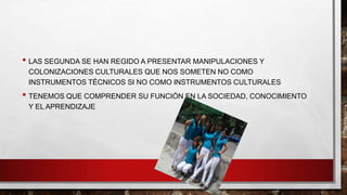 • LAS SEGUNDA SE HAN REGIDO A PRESENTAR MANIPULACIONES Y
COLONIZACIONES CULTURALES QUE NOS SOMETEN NO COMO
INSTRUMENTOS TÉCNICOS SI NO COMO INSTRUMENTOS CULTURALES

• TENEMOS QUE COMPRENDER SU FUNCIÓN EN LA SOCIEDAD, CONOCIMIENTO
Y EL APRENDIZAJE

 