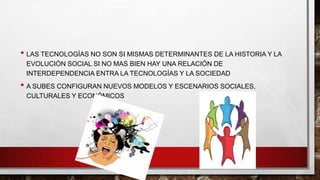 • LAS TECNOLOGÍAS NO SON SI MISMAS DETERMINANTES DE LA HISTORIA Y LA
EVOLUCIÓN SOCIAL SI NO MAS BIEN HAY UNA RELACIÓN DE
INTERDEPENDENCIA ENTRA LA TECNOLOGÍAS Y LA SOCIEDAD

• A SUBES CONFIGURAN NUEVOS MODELOS Y ESCENARIOS SOCIALES,
CULTURALES Y ECONÓMICOS

 