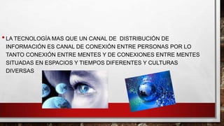 • LA TECNOLOGÍA MAS QUE UN CANAL DE

DISTRIBUCIÓN DE
INFORMACIÓN ES CANAL DE CONEXIÓN ENTRE PERSONAS POR LO
TANTO CONEXIÓN ENTRE MENTES Y DE CONEXIONES ENTRE MENTES
SITUADAS EN ESPACIOS Y TIEMPOS DIFERENTES Y CULTURAS
DIVERSAS

 