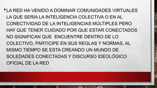 • LA RED HA VENIDO A DOMINAR COMUNIDADES VIRTUALES
LA QUE SERIA LA INTELIGENCIA COLECTIVA O EN AL
CONECTIVIDAD DE LA INTELIGENCIAS MÚLTIPLES PERO
HAY QUE TENER CUIDADO POR QUE ESTAR CONECTADOS
NO SIGNIFICAN QUE ENCUENTRE DENTRO DE LO
COLECTIVO, PARTICIPE EN SUS REGLAS Y NORMAS, AL
MISMO TIEMPO SE ESTA CREANDO UN MUNDO DE
SOLEDADES CONECTADAS Y DISCURSO IDEOLÓGICO
OFICIAL DE LA RED

 