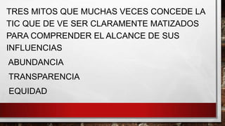 TRES MITOS QUE MUCHAS VECES CONCEDE LA
TIC QUE DE VE SER CLARAMENTE MATIZADOS
PARA COMPRENDER EL ALCANCE DE SUS
INFLUENCIAS

ABUNDANCIA
TRANSPARENCIA

EQUIDAD

 