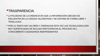 •TRASPARENCIA
• LA FALSEDAD DE LA CREENCIA EN QUE LA INFORMACIÓN UBICADA SE
ENCUENTRA EN LA CARGAS VALORATIVAS Y SE EXPONE DE FORMA LIBRE Y
TRASLUCIDA

• POR LO TANTO HAY VALORES Y CREENCIAS ESTA VEZ LAS TECNOLOGÍAS SON
MUY SOFISTICADAS HE INCLUSO PARTICIPAR EN EL PROCESO DE L
CONOCIMIENTO CIUDADANOS INDEPENDIENTES

 