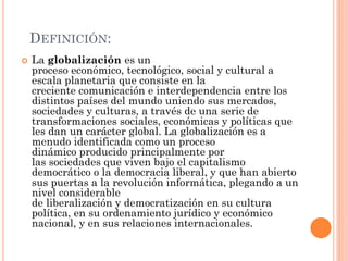 DEFINICIÓN:
 La globalización es un
proceso económico, tecnológico, social y cultural a
escala planetaria que consiste en la
creciente comunicación e interdependencia entre los
distintos países del mundo uniendo sus mercados,
sociedades y culturas, a través de una serie de
transformaciones sociales, económicas y políticas que
les dan un carácter global. La globalización es a
menudo identificada como un proceso
dinámico producido principalmente por
las sociedades que viven bajo el capitalismo
democrático o la democracia liberal, y que han abierto
sus puertas a la revolución informática, plegando a un
nivel considerable
de liberalización y democratización en su cultura
política, en su ordenamiento jurídico y económico
nacional, y en sus relaciones internacionales.
 