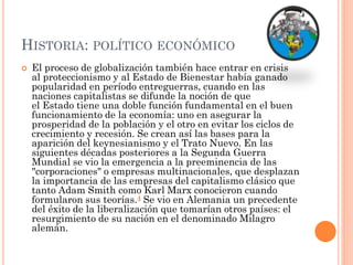HISTORIA: POLÍTICO ECONÓMICO
 El proceso de globalización también hace entrar en crisis
al proteccionismo y al Estado de Bienestar había ganado
popularidad en período entreguerras, cuando en las
naciones capitalistas se difunde la noción de que
el Estado tiene una doble función fundamental en el buen
funcionamiento de la economía: uno en asegurar la
prosperidad de la población y el otro en evitar los ciclos de
crecimiento y recesión. Se crean así las bases para la
aparición del keynesianismo y el Trato Nuevo. En las
siguientes décadas posteriores a la Segunda Guerra
Mundial se vio la emergencia a la preeminencia de las
"corporaciones" o empresas multinacionales, que desplazan
la importancia de las empresas del capitalismo clásico que
tanto Adam Smith como Karl Marx conocieron cuando
formularon sus teorías.4 Se vio en Alemania un precedente
del éxito de la liberalización que tomarían otros países: el
resurgimiento de su nación en el denominado Milagro
alemán.
 