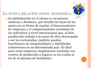 LA NUEVA RELACIÓN SOCIO- ECONÓMICA
 La globalización en sí misma es un proceso
continuo y dinámico, que desafía las leyes de los
países en su forma de regular el funcionamiento
de empresas y el comportamiento económico de
los individuos a nivel internacional que, si bien
pueden dar trabajo a la mano de obra desocupada
o ser los contratados, también pueden
beneficiarse de irregularidades y debilidades
subsistentes en un determinado país. Es fácil
para estas empresas simplemente trasladar sus
centros de producción a lugares en los cuales se
les de el máximo de facilidades.
 