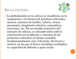 EN LA CULTURA
 La globalización en la cultura se manifiesta en la
integración y el contacto de prácticas culturales:
marcas, consumo de medios, valores, iconos,
personajes, imaginario colectivo, costumbres,
relaciones, etc. En un sentido restrictivo del
concepto de cultura, se entiende sobre todo lo
relacionado con la difusión y consumo de los
productos culturales al alcance mundial,
fundamentalmente cine, televisión, literatura y
música, en los que el factor tecnológico multiplica
su capacidad de difusión a gran escala.
 