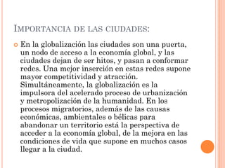IMPORTANCIA DE LAS CIUDADES:
 En la globalización las ciudades son una puerta,
un nodo de acceso a la economía global, y las
ciudades dejan de ser hitos, y pasan a conformar
redes. Una mejor inserción en estas redes supone
mayor competitividad y atracción.
Simultáneamente, la globalización es la
impulsora del acelerado proceso de urbanización
y metropolización de la humanidad. En los
procesos migratorios, además de las causas
económicas, ambientales o bélicas para
abandonar un territorio está la perspectiva de
acceder a la economía global, de la mejora en las
condiciones de vida que supone en muchos casos
llegar a la ciudad.
 
