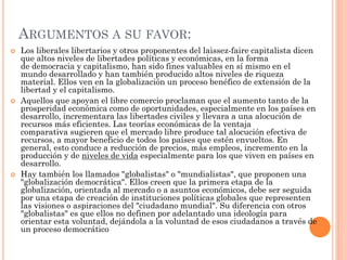 ARGUMENTOS A SU FAVOR:
 Los liberales libertarios y otros proponentes del laissez-faire capitalista dicen
que altos niveles de libertades políticas y económicas, en la forma
de democracia y capitalismo, han sido fines valuables en sí mismo en el
mundo desarrollado y han también producido altos niveles de riqueza
material. Ellos ven en la globalización un proceso benéfico de extensión de la
libertad y el capitalismo.
 Aquellos que apoyan el libre comercio proclaman que el aumento tanto de la
prosperidad económica como de oportunidades, especialmente en los países en
desarrollo, incrementara las libertades civiles y llevara a una alocución de
recursos más eficientes. Las teorías económicas de la ventaja
comparativa sugieren que el mercado libre produce tal alocución efectiva de
recursos, a mayor beneficio de todos los países que estén envueltos. En
general, esto conduce a reducción de precios, más empleos, incremento en la
producción y de niveles de vida especialmente para los que viven en países en
desarrollo.
 Hay también los llamados "globalistas" o "mundialistas", que proponen una
"globalización democrática". Ellos creen que la primera etapa de la
globalización, orientada al mercado o a asuntos económicos, debe ser seguida
por una etapa de creación de instituciones políticas globales que representen
las visiones o aspiraciones del "ciudadano mundial". Su diferencia con otros
"globalistas" es que ellos no definen por adelantado una ideología para
orientar esta voluntad, dejándola a la voluntad de esos ciudadanos a través de
un proceso democrático
 