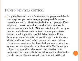PUNTO DE VISTA CRÍTICO:
 La globalización es un fenómeno complejo, no debería
ser sorpresa por lo tanto que provoque diferentes
reacciones entre diferentes individuos o grupos. Para
algunos, como el senador canadiense, amenaza la
estructura misma de la "Nación estado« y el concepto
moderno de democracia, mientras que para otros,
tales como los partidarios del Islamismo político,
busca imponer estructuras políticas no islámicas (es
decir, la democracia) sobre países que lo rechazan.
Para otros, amenaza la identidad nacional, mientras
que otros -por ejemplo para el escritor Mario Vargas
Llosa- ven esa identidad como una construcción
impuesta que busca obliterar diferencias individuales
y culturas locales en aras de una unidad artificial.
 