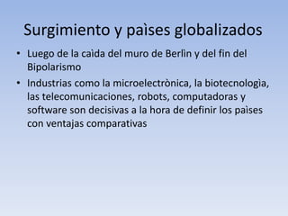 Surgimiento y paìses globalizados
• Luego de la caìda del muro de Berlìn y del fin del
Bipolarismo
• Industrias como la microelectrònica, la biotecnologìa,
las telecomunicaciones, robots, computadoras y
software son decisivas a la hora de definir los paìses
con ventajas comparativas
 