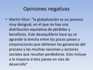 Opiniones negativas
• Martin Khor: “la globalizaciòn es un proceso
muy desigual, en el que no hay una
distribuciòn equitativa de pèrdidas y
beneficios. Este desequilibrio hace qu se
agrande la brecha entre los pocos paìses y
corporaciones que obtienen las ganancias del
proceso y las muchas naciones y sectores
sociales que resultan perdedoras. Esto incluye
a la mayorìa d elos paises en vìas de
desarrollo”
 