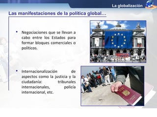  Negociaciones que se llevan a 
cabo entre los Estados para 
formar bloques comerciales o 
políticos. 
La globalización 
Las manifestaciones de la política global… 
 Internacionalización de 
aspectos como la justicia y la 
ciudadanía: tribunales 
internacionales, policía 
internacional, etc. 
 