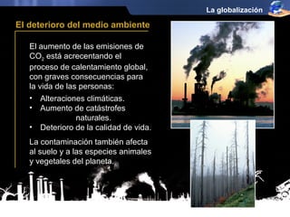 El aumento de las emisiones de 
CO2 está acrecentando el 
proceso de calentamiento global, 
con graves consecuencias para 
la vida de las personas: 
La globalización 
El deterioro del medio ambiente 
• Alteraciones climáticas. 
• Aumento de catástrofes 
naturales. 
• Deterioro de la calidad de vida. 
La contaminación también afecta 
al suelo y a las especies animales 
y vegetales del planeta. 
 