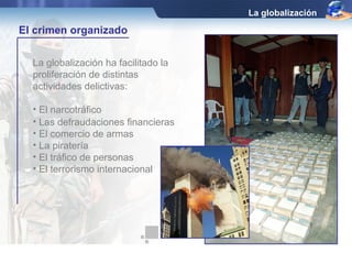 La globalización ha facilitado la 
proliferación de distintas 
actividades delictivas: 
• El narcotráfico 
La globalización 
El crimen organizado 
• Las defraudaciones financieras 
• El comercio de armas 
• La piratería 
• El tráfico de personas 
• El terrorismo internacional 
 