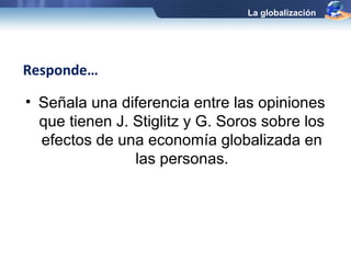 • Señala una diferencia entre las opiniones 
que tienen J. Stiglitz y G. Soros sobre los 
efectos de una economía globalizada en 
las personas. 
Responde… 
La globalización 
 
