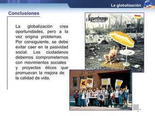 La globalización crea 
oportunidades, pero a la 
vez origina problemas. 
Por consiguiente, se debe 
evitar caer en la pasividad 
social. Los ciudadanos 
debemos comprometernos 
con movimientos sociales 
y proyectos éticos que 
promuevan la mejora de 
la calidad de vida. 
La globalización 
Conclusiones 

