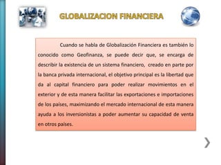 Cuando se habla de Globalización Financiera es también lo
conocido como Geofinanza, se puede decir que, se encarga de
describir la existencia de un sistema financiero, creado en parte por
la banca privada internacional, el objetivo principal es la libertad que
da al capital financiero para poder realizar movimientos en el
exterior y de esta manera facilitar las exportaciones e importaciones
de los países, maximizando el mercado internacional de esta manera
ayuda a los inversionistas a poder aumentar su capacidad de venta
en otros países.
 