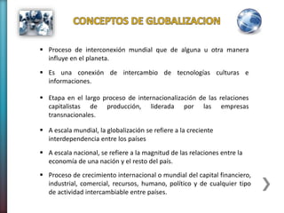  Proceso de interconexión mundial que de alguna u otra manera
influye en el planeta.
 Es una conexión de intercambio de tecnologías culturas e
informaciones.
 Etapa en el largo proceso de internacionalización de las relaciones
capitalistas de producción, liderada por las empresas
transnacionales.
 A escala mundial, la globalización se refiere a la creciente
interdependencia entre los países
 A escala nacional, se refiere a la magnitud de las relaciones entre la
economía de una nación y el resto del país.
 Proceso de crecimiento internacional o mundial del capital financiero,
industrial, comercial, recursos, humano, político y de cualquier tipo
de actividad intercambiable entre países.
 