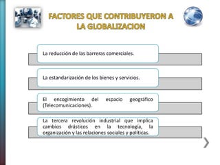La reducción de las barreras comerciales.
La estandarización de los bienes y servicios.
El encogimiento del espacio geográfico
(Telecomunicaciones).
La tercera revolución industrial que implica
cambios drásticos en la tecnología, la
organización y las relaciones sociales y políticas.
 