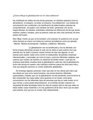¿Cómo influye la globalización en mi vida cotidiana?
Ha modificado los estilos de vida de las personas, en distintos aspectos como la
alimentación, el vestuario, la moda, el consumo o la entretención. Los medios de
comunicación han contribuido a la masificación de determinados patrones de
comportamiento, de gustos o de maneras de vestir, generando uno de los
rasgos Muchas de nuestras actividades cotidianas se diferencian de las que tenían
nuestros padres y abuelos, pero se parecen cada vez más a las personas de otros
países del mundo.
Nos influye mucho ya que sin la conexión y los avances no podemos vivir ya que
estos tiempos se criaron con todos los avances tecnológicos como por ejemplo:
- Internet- Medios de transporte- Celulares y teléfonos- televisión.
La globalización nos ha beneficiado y nos ha afectado con
forme el paso del tiempo porque no solo nos ha dado un gran avance sino que
además nos ha dado a conocer nuevas formas de vida que algunas no son
buenas para nuestra salud como comer en restaurantes de grandes empresas
internacionales y nacionales así como la ropa y como los diferentes celulares que
usamos que muchos de nosotros no sabemos de dónde vienen o qué tipo de
empresa está detrás mientras tanto la globalización cada día más la globalización
toma más tiempo en nuestra vida cotidiana conforme pasan los años será más y
más que después seremos un mundo totalmente globalizado.
Sin embargo algunas personas creen que esto no nos afecta pero claro que
nos afecta por que como seres humanos que somos tenemos diferentes
capacidades y virtudes que con la globalización se irán perdiendo como la forma le
leer comprender las cosas saber cómo guiarnos en el mundo como tener
comunicación con los diferentes tipos de personas que hay en este mundo en el
que vivimos y como poder desenvolvernos en el ámbito escolar o laborar sin
necesidad de tanta tecnología todos los días de nuestra vida la vida que antes no
había tantas cosas modernas o no nos guiábamos de la oda o de lo que se usara
para vestirse sino que era un mundo más independiente .
 