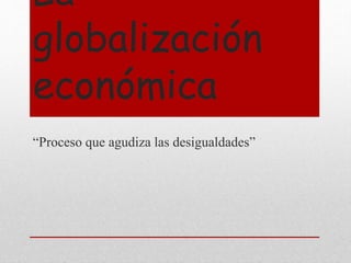 La
globalización
económica
“Proceso que agudiza las desigualdades”
 
