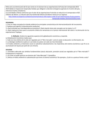 Chile verá una disminución del 22 por ciento en el volumen de sus exportaciones de frutas de la temporada 2013-
2014 debido al impacto de inesperadas heladas que obligaron a decretar emergencia agrícola en el centro del país,
informó el martes el Gobierno.
Las autoridades chilenas estimaron que el valor de las exportaciones frutícolas se reducirá en la temporada en 823
millones de dólares. La industria del vino tendría 60 millones de dólares menos en sus ingresos
http://www.europapress.es/latam/economia/noticia-chile-espera-caida-22-pct-exportaciones-frutas-proxima-
temporada-heladas-20131015210251.html
Actividades.
1. Crea un mapa conceptual en donde evidencie las principales características de internacionalización de la economía.
2. Explique qué significa la descolocación productiva
3. ¿Qué entiendes por interdependencia económica? ¿Qué relación tiene este concepto con los textos 1 y 2?
4. ¿Qué implicancia tiene para la economía chilena las variaciones en el precio internacional del cobre o la diminución de las
exportaciones? Explique.
6. Reflexión: Analice los siguientes aspectos de la globalización económica y responde.
La Globalización Económica implica que:
1. Cada vez más ámbitos de la vida son regulados por el “libre mercado”, como la salud, la educación, la información, etc.
2. La ideología neoliberal se aplica en casi todos los países con cada vez más intensidad.
3. El medio ambiente y el bienestar social se subordinan absolutamente a los imperativos del sistema económico cuyo fin es la
acumulación de riqueza por parte de una minoría.
Actividad
1. ¿Considera adecuado que ámbitos fundamentales (salud, educación, previsión social) sea regulados por el “libre mercado”?
Fundamenta tu respuesta.
2. ¿En Chile se puede apreciar ese dominio del “Libre Mercado”?. Ejemplifica.
3. ¿Afecta al medio ambiente la subordinación que tiene al sistema económico? De ejemplos. ¿Cuál es su postura frente a esto?
 