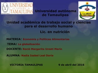 Universidad autónoma
de Tamaulipas
Unidad académica de trabajo social y ciencias
para el desarrollo humano
Lic. en nutrición
MATERIA: Economía y Políticas Alimentarias
DOCENTE: Roció Margarita Uresti Marín
ALUMNA: Nadia Isabel Leal Doria
TEMA: La globalización
9 de abril del 2016VICTORIA TAMAULIPAS
 