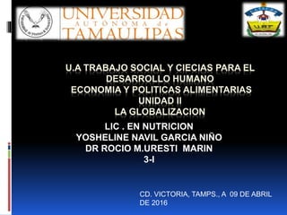 U.A TRABAJO SOCIAL Y CIECIAS PARA EL
DESARROLLO HUMANO
ECONOMIA Y POLITICAS ALIMENTARIAS
UNIDAD II
LA GLOBALIZACION
LIC . EN NUTRICION
YOSHELINE NAVIL GARCIA NIÑO
DR ROCIO M.URESTI MARIN
3-I
CD. VICTORIA, TAMPS., A 09 DE ABRIL
DE 2016
 