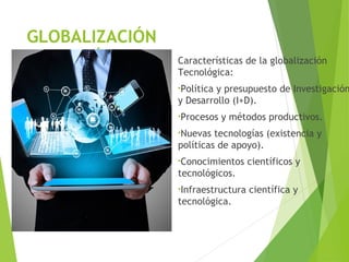 GLOBALIZACIÓN
TECNOLÓGICA Características de la globalización
Tecnológica:
•Política y presupuesto de Investigación
y Desarrollo (I+D).
•Procesos y métodos productivos.
•Nuevas tecnologías (existencia y
políticas de apoyo).
•Conocimientos científicos y
tecnológicos.
•Infraestructura científica y
tecnológica.
 