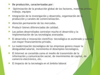  De producción, caracterizadas por:
 Optimización de la producción global de los factores, materias primas,
trabajo, equipos
 Integración de la investigación y desarrollo, organización de la
producción y canales de comercialización.
 Atención permanente de los mercados.
 Producir bienes diferenciados de calidad.
 Los países desarrollados controlan mucho el desarrollo y la
implementación de las tecnologías avanzadas
 El desarrollo e innovación científico- tecnológica es acelerado y cuenta
con mayor financiamiento privado.
 La modernización tecnológica de las empresas genera mayor la
desigualdad salarial, incrementa el desempleo tecnológico,
 El Internet se consolida como el medio de transmisión de la
información y comunicación social, de movimientos de capital, de
comercio electrónico, etc.
 El Impacto de la tecnología en el ámbito laboral
 