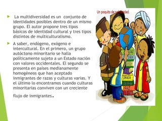  La multidiversidad es un conjunto de
identidades posibles dentro de un mismo
grupo. El autor propone tres tipos
básicos de identidad cultural y tres tipos
distintos de multiculturalismo.
 A saber, endógeno, exógeno e
intercultural. En el primero, un grupo
autóctono minoritario se halla
políticamente sujeto a un Estado nación
con valores occidentales. El segundo se
presenta en países medianamente
homogéneos que han aceptado
inmigrantes de razas y culturas varias. Y
el último lo encontramos cuando culturas
minoritarias conviven con un creciente
flujo de inmigrantes.
 
