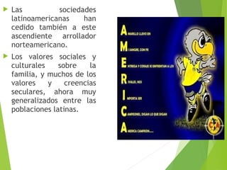  Las sociedades
latinoamericanas han
cedido también a este
ascendiente arrollador
norteamericano.
 Los valores sociales y
culturales sobre la
familia, y muchos de los
valores y creencias
seculares, ahora muy
generalizados entre las
poblaciones latinas.
 