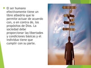  El ser humano
efectivamente tiene un
libre albedrío que le
permite actuar de acuerdo
con, o en contra de, los
propósitos de Dios. La
sociedad debe
proporcionar las libertades
y condiciones básicas y el
individuo tiene que
cumplir con su parte.
 