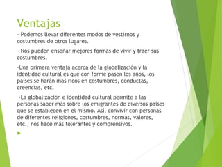 Ventajas
- Podemos llevar diferentes modos de vestirnos y
costumbres de otros lugares.
- Nos pueden enseñar mejores formas de vivir y traer sus
costumbres.
-Una primera ventaja acerca de la globalización y la
identidad cultural es que con forme pasen los años, los
países se harán mas ricos en costumbres, conductas,
creencias, etc.
 -La globalización e identidad cultural permite a las
personas saber más sobre los emigrantes de diversos países
que se establecen en el mismo. Así, convivir con personas
de diferentes religiones, costumbres, normas, valores,
etc., nos hace más tolerantes y comprensivos.
 
 