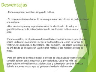 Desventajas
- Podemos perder nuestros rasgos de cultura.
- Si todos empiezan a hacer lo mismo que en otras culturas se pude extinguir
una cultura.
 -Una desventaja muy importante sobre la identidad cultural y la
globalización seria la estandarización de las diversas culturas en un mismo
país.
-Estados unidos, es el país más desarrollado económicamente, por ello los
países imitan las costumbres de los estadounidenses, como la forma de
vestirse, las comidas, la tecnología, etc. También, los países Europeos, que
es ahí donde se encuentran las mejores marcas y los mejores estilos de
moda. 
-Pero así como se generan modas o estilos de vida buenos y beneficiosos,
también surgen cosas negativas y perjudiciales. Cada vez más las
generaciones se vuelven más adelantadas y sufren por cambios bruscos
debido a nuevas modas que se generan alrededor del mundo.
 