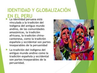 IDENTIDAD Y GLOBALIZACIÓN
EN EL PERU La identidad peruana está
vinculada a la tradición del
indígena del antiguo mundo
andino, de las comunidades
amazónicas, la tradición
africana, la tradición china-
cantonesa, como la tradición
española y occidental son partes
inseparables de la peruanidad  
 La tradición del indígena del
antiguo mundo andino como la
tradición española y occidental
son partes inseparables de la
peruanidad.
 